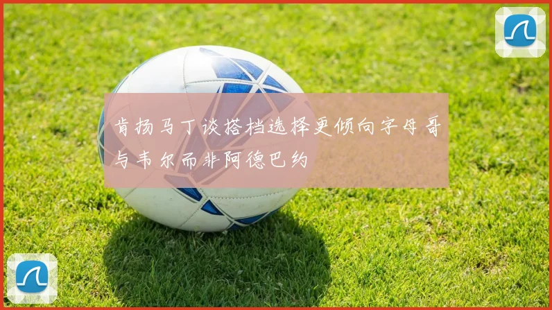 肯扬马丁谈搭档选择更倾向字母哥与韦尔而非阿德巴约