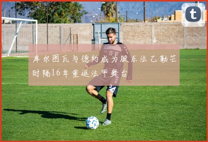 库尔图瓦与德约成为股东法乙勒芒时隔16年重返法甲舞台