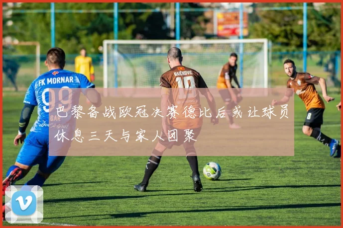 巴黎备战欧冠决赛德比后或让球员休息三天与家人团聚
