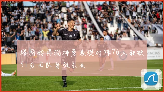 塔图姆再现神勇表现对阵76人狂砍51分率队晋级东决