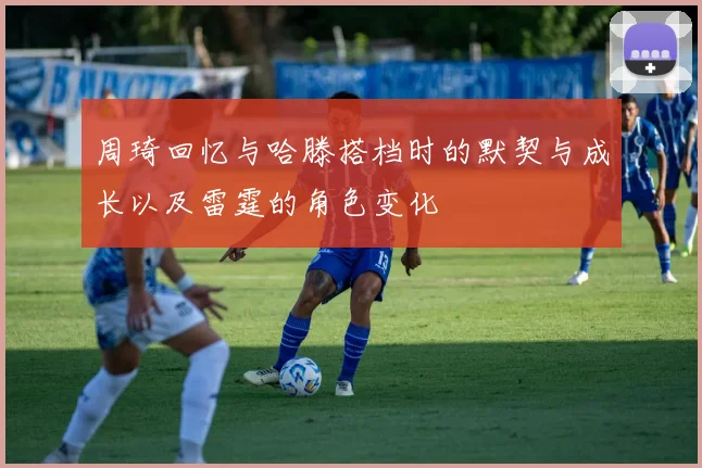 周琦回忆与哈滕搭档时的默契与成长以及雷霆的角色变化