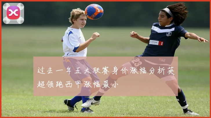 过去一年五大联赛身价涨幅分析英超领跑西甲涨幅最小