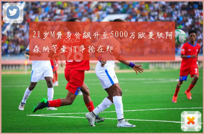 21岁M费身价飙升至5000万欧曼联阿森纳等豪门争抢在即