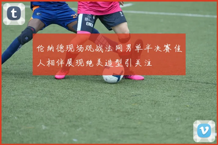 伦纳德现场观战法网男单半决赛佳人相伴展现绝美造型引关注