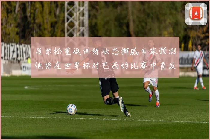 吕尔松重返训练状态挪威专家预测他将在世界杯对巴西的比赛中首发出战