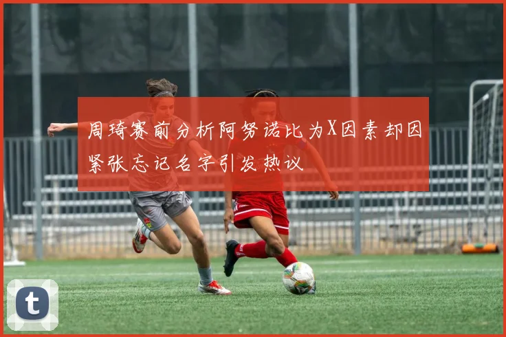 周琦赛前分析阿努诺比为X因素却因紧张忘记名字引发热议