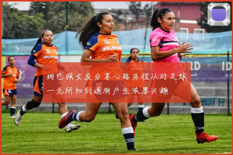 姆巴佩女友分享心路历程从对足球一无所知到逐渐产生浓厚兴趣