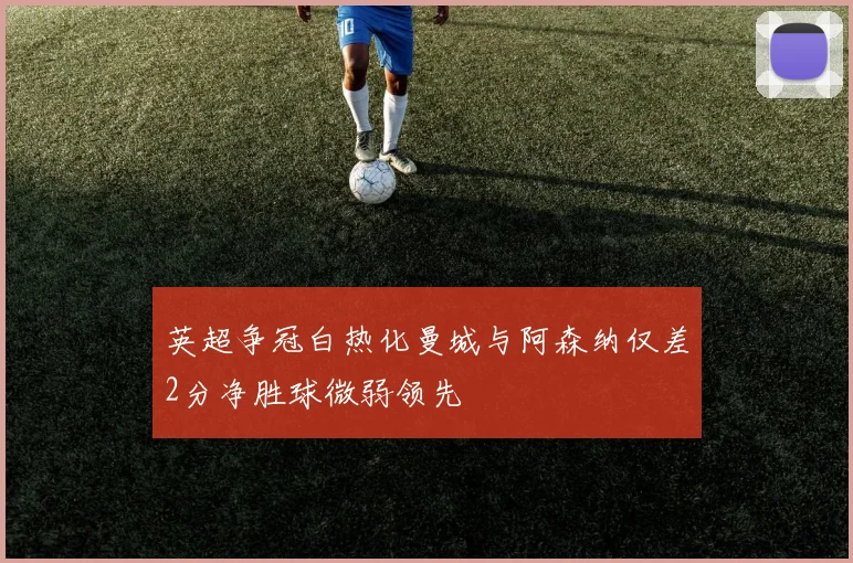 英超争冠白热化曼城与阿森纳仅差2分净胜球微弱领先