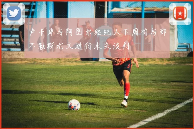 卢卡库与阿图尔经纪人下周将与那不勒斯尤文进行未来谈判