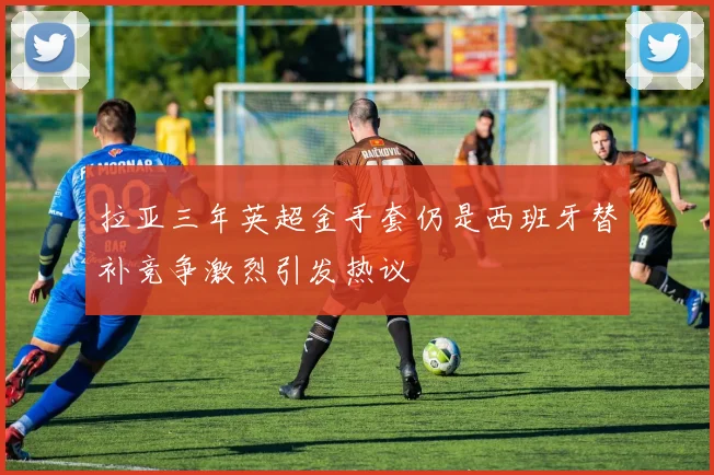 拉亚三年英超金手套仍是西班牙替补竞争激烈引发热议