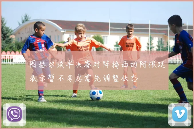 图赫尔谈半决赛对阵梅西的阿根廷表示暂不考虑需先调整状态