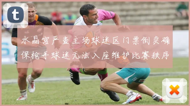 水晶宫严查主场球迷区门票倒卖确保枪手球迷无法入座维护比赛秩序