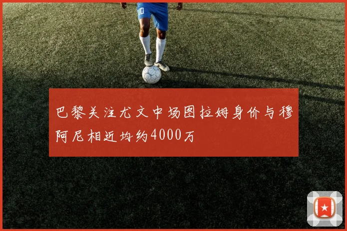 巴黎关注尤文中场图拉姆身价与穆阿尼相近均约4000万