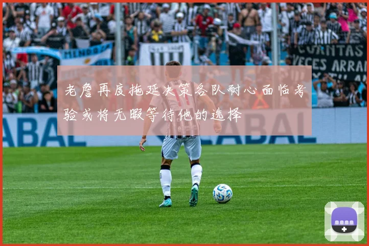 老詹再度拖延决策各队耐心面临考验或将无暇等待他的选择