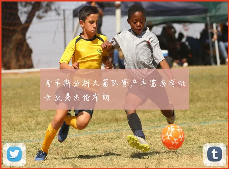 考辛斯分析火箭队资产丰富或有机会交易杰伦布朗